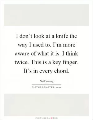 I don’t look at a knife the way I used to. I’m more aware of what it is. I think twice. This is a key finger. It’s in every chord Picture Quote #1