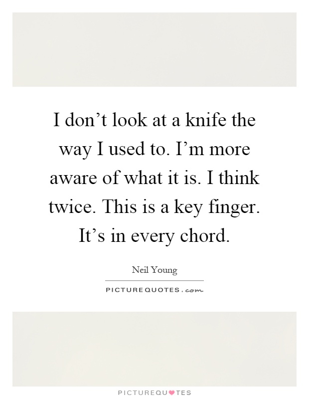I don't look at a knife the way I used to. I'm more aware of what it is. I think twice. This is a key finger. It's in every chord Picture Quote #1