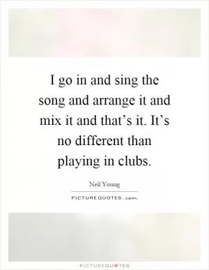 I go in and sing the song and arrange it and mix it and that’s it. It’s no different than playing in clubs Picture Quote #1