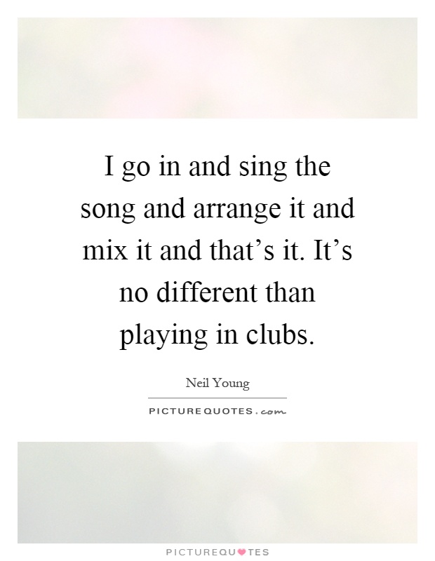 I go in and sing the song and arrange it and mix it and that's it. It's no different than playing in clubs Picture Quote #1