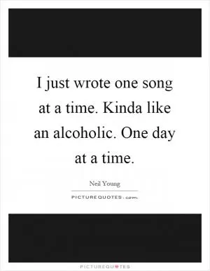 I just wrote one song at a time. Kinda like an alcoholic. One day at a time Picture Quote #1