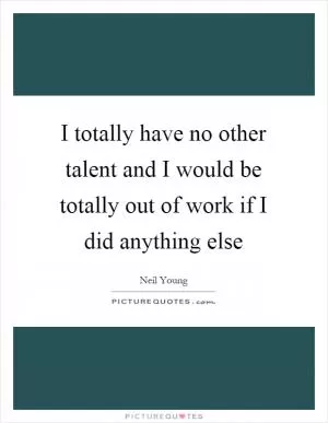 I totally have no other talent and I would be totally out of work if I did anything else Picture Quote #1