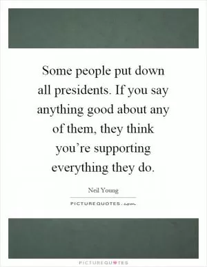 Some people put down all presidents. If you say anything good about any of them, they think you’re supporting everything they do Picture Quote #1