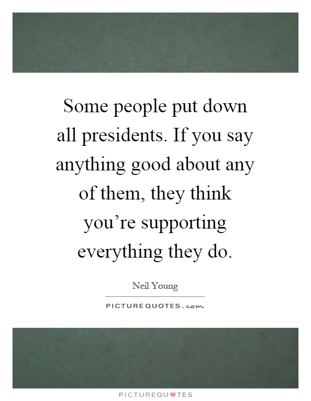 Some people put down all presidents. If you say anything good about any of them, they think you're supporting everything they do Picture Quote #1
