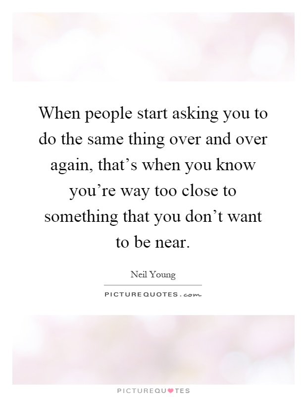 When people start asking you to do the same thing over and over again, that's when you know you're way too close to something that you don't want to be near Picture Quote #1