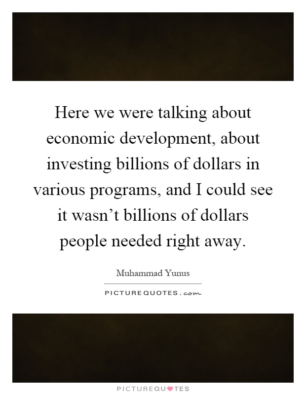 Here we were talking about economic development, about investing billions of dollars in various programs, and I could see it wasn't billions of dollars people needed right away Picture Quote #1