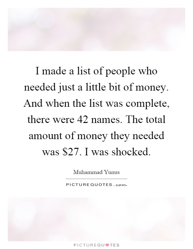 I made a list of people who needed just a little bit of money. And when the list was complete, there were 42 names. The total amount of money they needed was $27. I was shocked Picture Quote #1