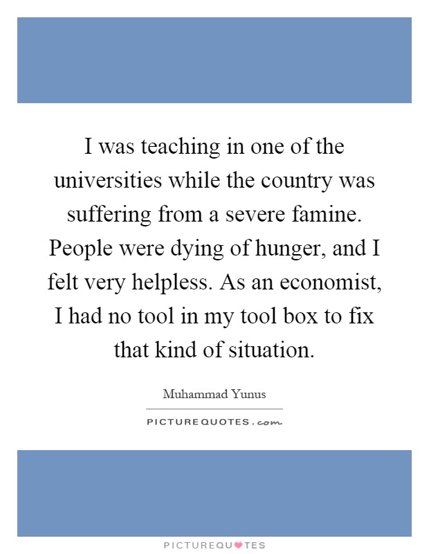 I was teaching in one of the universities while the country was suffering from a severe famine. People were dying of hunger, and I felt very helpless. As an economist, I had no tool in my tool box to fix that kind of situation Picture Quote #1