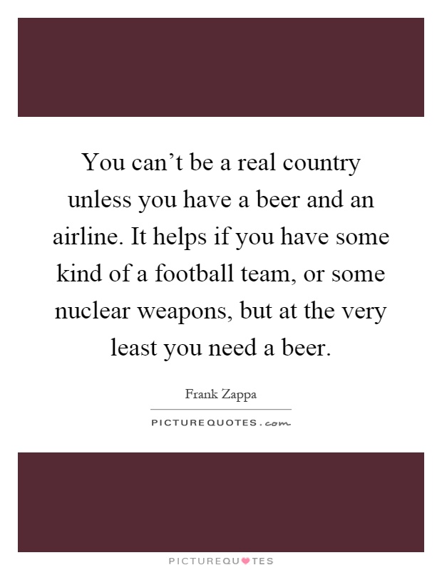 You can't be a real country unless you have a beer and an airline. It helps if you have some kind of a football team, or some nuclear weapons, but at the very least you need a beer Picture Quote #1