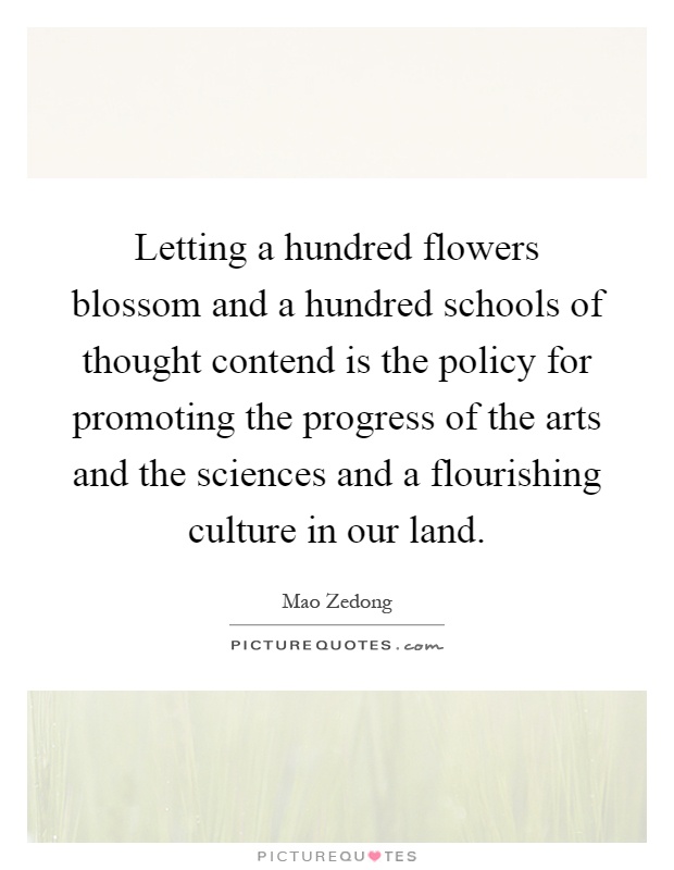 Letting a hundred flowers blossom and a hundred schools of thought contend is the policy for promoting the progress of the arts and the sciences and a flourishing culture in our land Picture Quote #1
