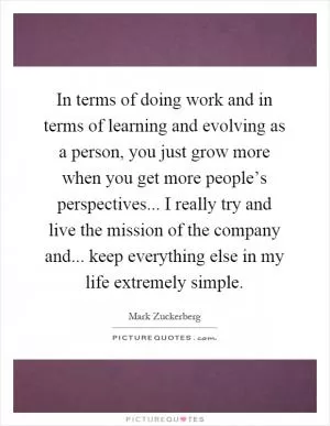 In terms of doing work and in terms of learning and evolving as a person, you just grow more when you get more people’s perspectives... I really try and live the mission of the company and... keep everything else in my life extremely simple Picture Quote #1