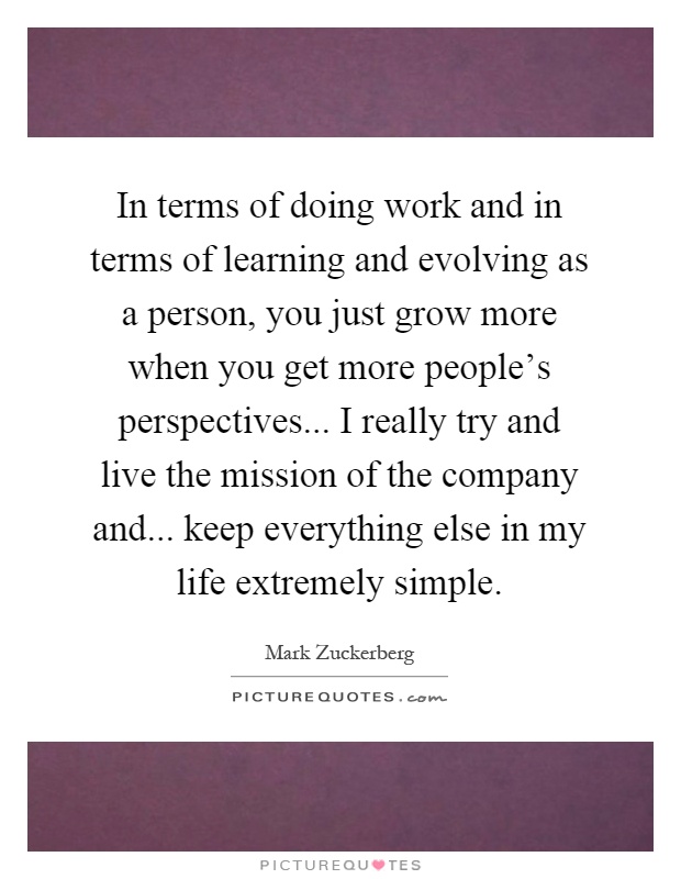 In terms of doing work and in terms of learning and evolving as a person, you just grow more when you get more people's perspectives... I really try and live the mission of the company and... keep everything else in my life extremely simple Picture Quote #1