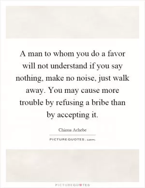 A man to whom you do a favor will not understand if you say nothing, make no noise, just walk away. You may cause more trouble by refusing a bribe than by accepting it Picture Quote #1