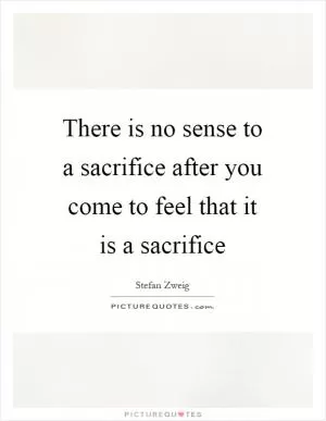 There is no sense to a sacrifice after you come to feel that it is a sacrifice Picture Quote #1