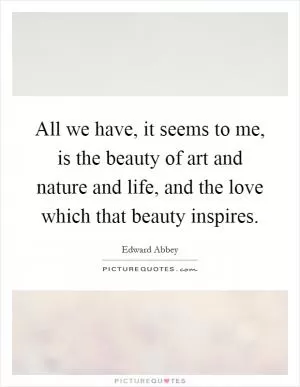 All we have, it seems to me, is the beauty of art and nature and life, and the love which that beauty inspires Picture Quote #1