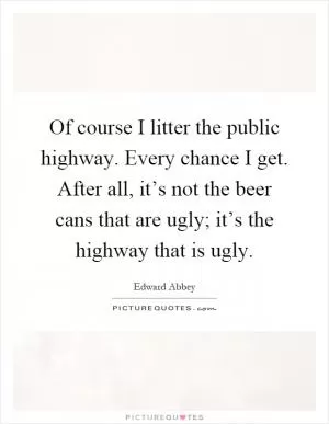 Of course I litter the public highway. Every chance I get. After all, it’s not the beer cans that are ugly; it’s the highway that is ugly Picture Quote #1