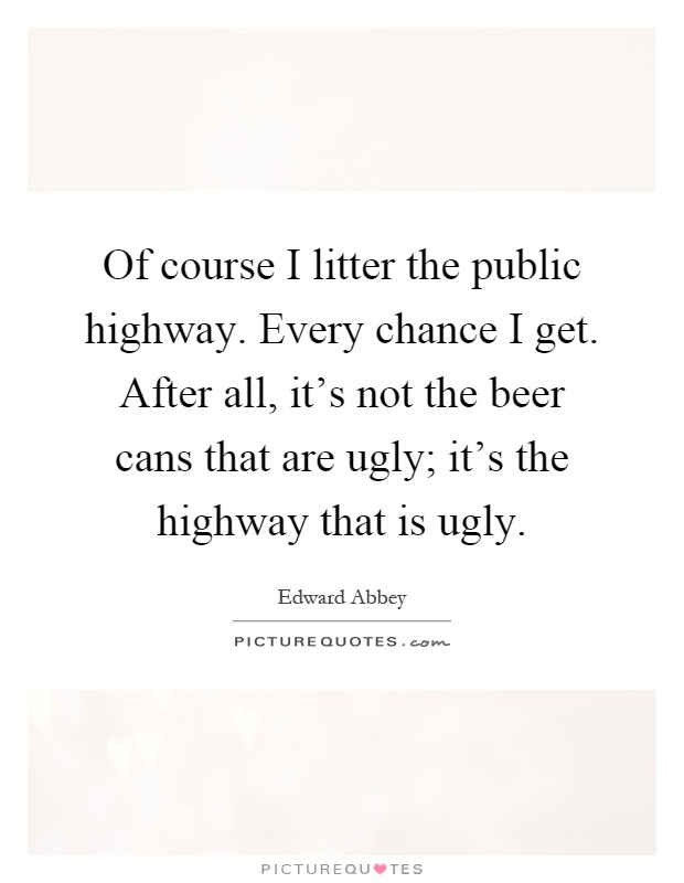 Of course I litter the public highway. Every chance I get. After all, it's not the beer cans that are ugly; it's the highway that is ugly Picture Quote #1