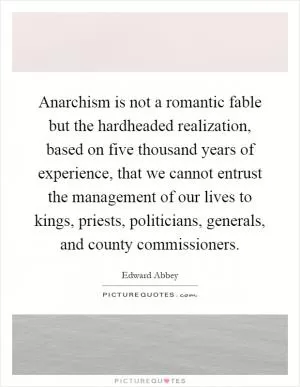 Anarchism is not a romantic fable but the hardheaded realization, based on five thousand years of experience, that we cannot entrust the management of our lives to kings, priests, politicians, generals, and county commissioners Picture Quote #1