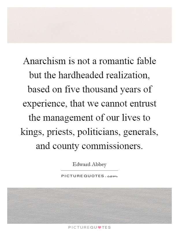 Anarchism is not a romantic fable but the hardheaded realization, based on five thousand years of experience, that we cannot entrust the management of our lives to kings, priests, politicians, generals, and county commissioners Picture Quote #1