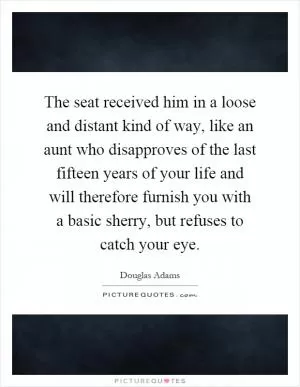 The seat received him in a loose and distant kind of way, like an aunt who disapproves of the last fifteen years of your life and will therefore furnish you with a basic sherry, but refuses to catch your eye Picture Quote #1