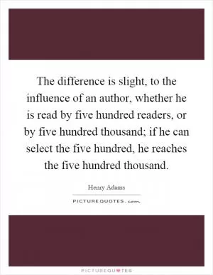 The difference is slight, to the influence of an author, whether he is read by five hundred readers, or by five hundred thousand; if he can select the five hundred, he reaches the five hundred thousand Picture Quote #1
