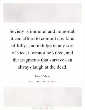 Society is immoral and immortal; it can afford to commit any kind of folly, and indulge in any sort of vice; it cannot be killed, and the fragments that survive can always laugh at the dead Picture Quote #1