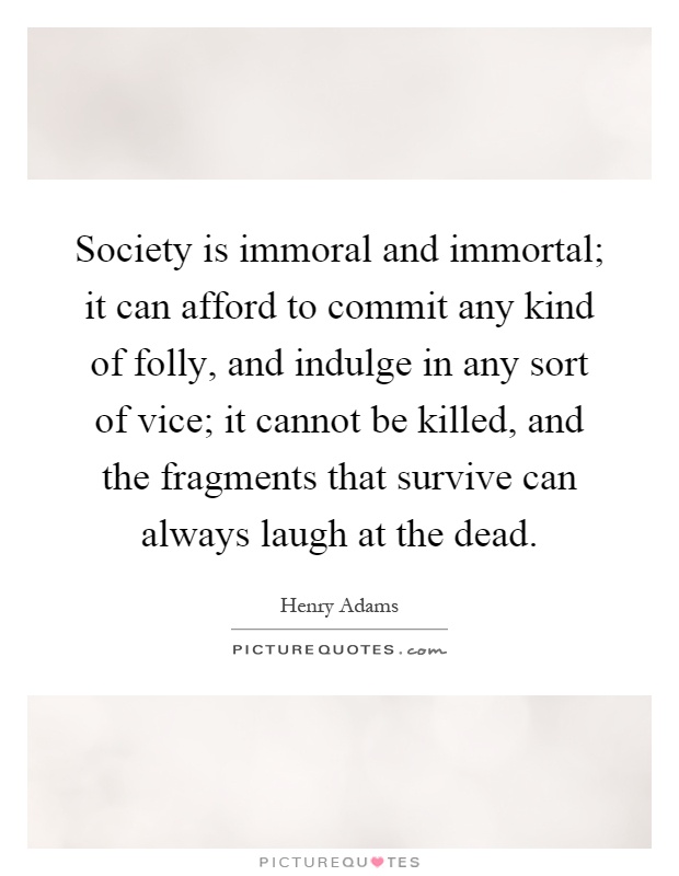 Society is immoral and immortal; it can afford to commit any kind of folly, and indulge in any sort of vice; it cannot be killed, and the fragments that survive can always laugh at the dead Picture Quote #1