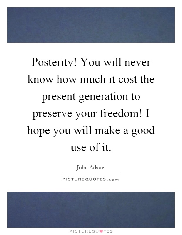 Posterity! You will never know how much it cost the present generation to preserve your freedom! I hope you will make a good use of it Picture Quote #1