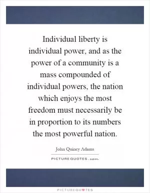 Individual liberty is individual power, and as the power of a community is a mass compounded of individual powers, the nation which enjoys the most freedom must necessarily be in proportion to its numbers the most powerful nation Picture Quote #1