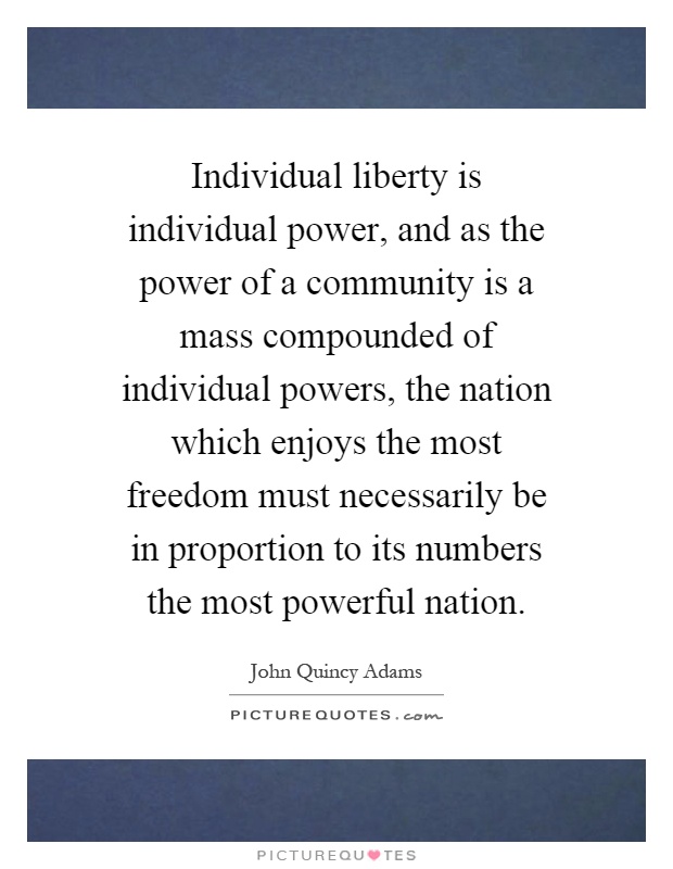 Individual liberty is individual power, and as the power of a community is a mass compounded of individual powers, the nation which enjoys the most freedom must necessarily be in proportion to its numbers the most powerful nation Picture Quote #1