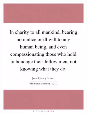 In charity to all mankind, bearing no malice or ill will to any human being, and even compassionating those who hold in bondage their fellow men, not knowing what they do Picture Quote #1