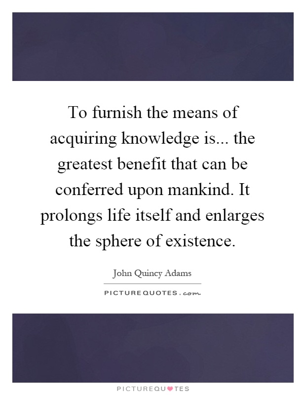 To furnish the means of acquiring knowledge is... the greatest benefit that can be conferred upon mankind. It prolongs life itself and enlarges the sphere of existence Picture Quote #1