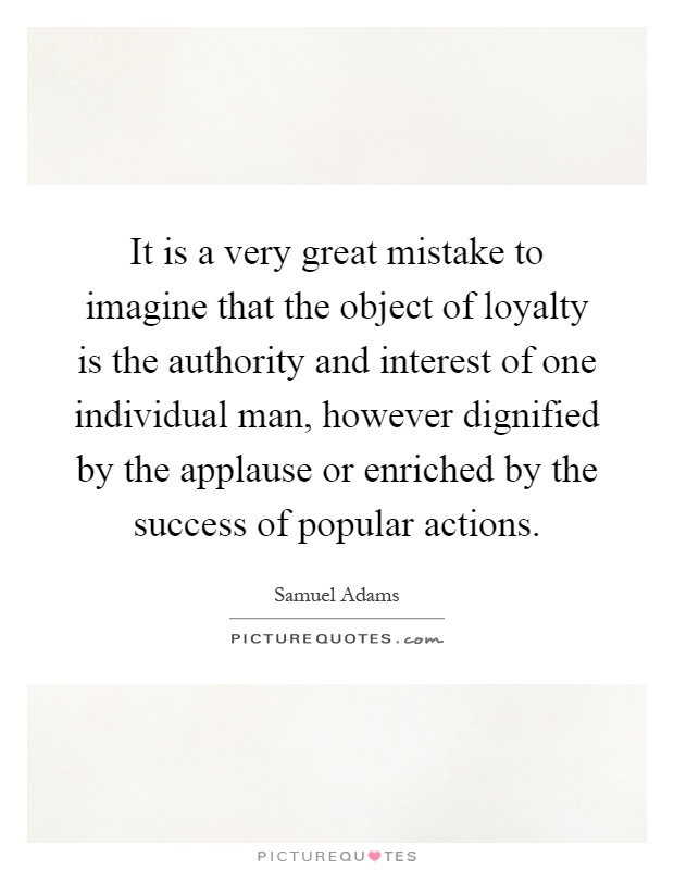 It is a very great mistake to imagine that the object of loyalty is the authority and interest of one individual man, however dignified by the applause or enriched by the success of popular actions Picture Quote #1