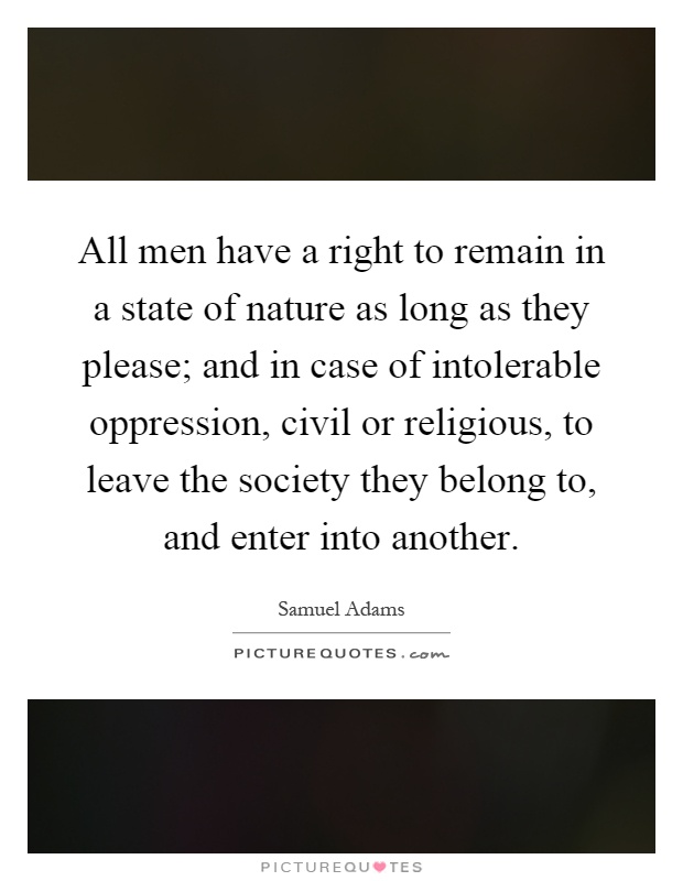 All men have a right to remain in a state of nature as long as they please; and in case of intolerable oppression, civil or religious, to leave the society they belong to, and enter into another Picture Quote #1