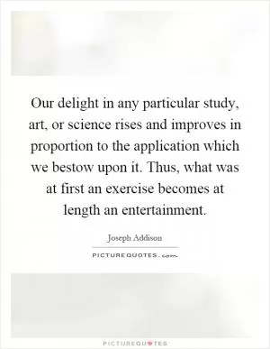 Our delight in any particular study, art, or science rises and improves in proportion to the application which we bestow upon it. Thus, what was at first an exercise becomes at length an entertainment Picture Quote #1