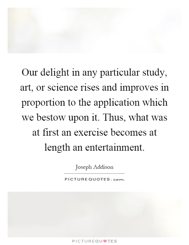 Our delight in any particular study, art, or science rises and improves in proportion to the application which we bestow upon it. Thus, what was at first an exercise becomes at length an entertainment Picture Quote #1