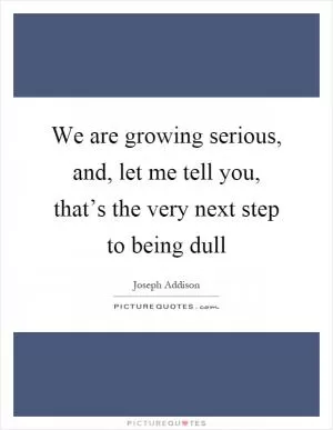 We are growing serious, and, let me tell you, that’s the very next step to being dull Picture Quote #1