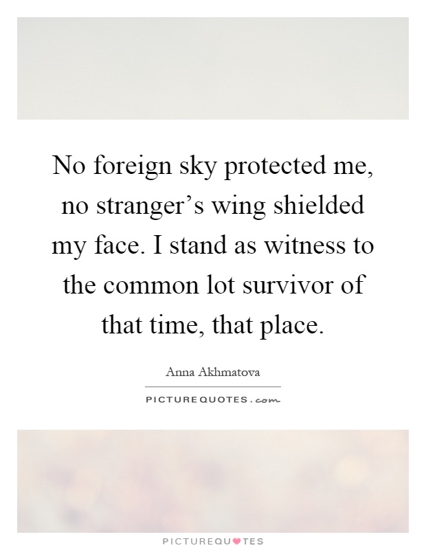 No foreign sky protected me, no stranger's wing shielded my face. I stand as witness to the common lot survivor of that time, that place Picture Quote #1