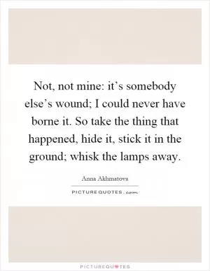 Not, not mine: it’s somebody else’s wound; I could never have borne it. So take the thing that happened, hide it, stick it in the ground; whisk the lamps away Picture Quote #1