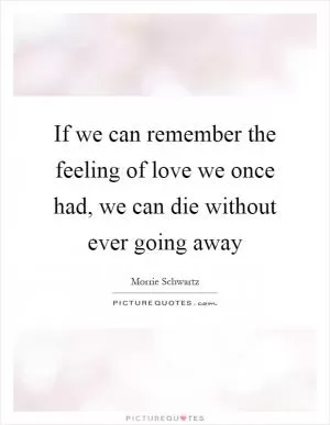 If we can remember the feeling of love we once had, we can die without ever going away Picture Quote #1