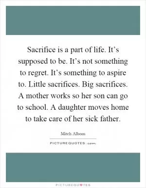 Sacrifice is a part of life. It’s supposed to be. It’s not something to regret. It’s something to aspire to. Little sacrifices. Big sacrifices. A mother works so her son can go to school. A daughter moves home to take care of her sick father Picture Quote #1