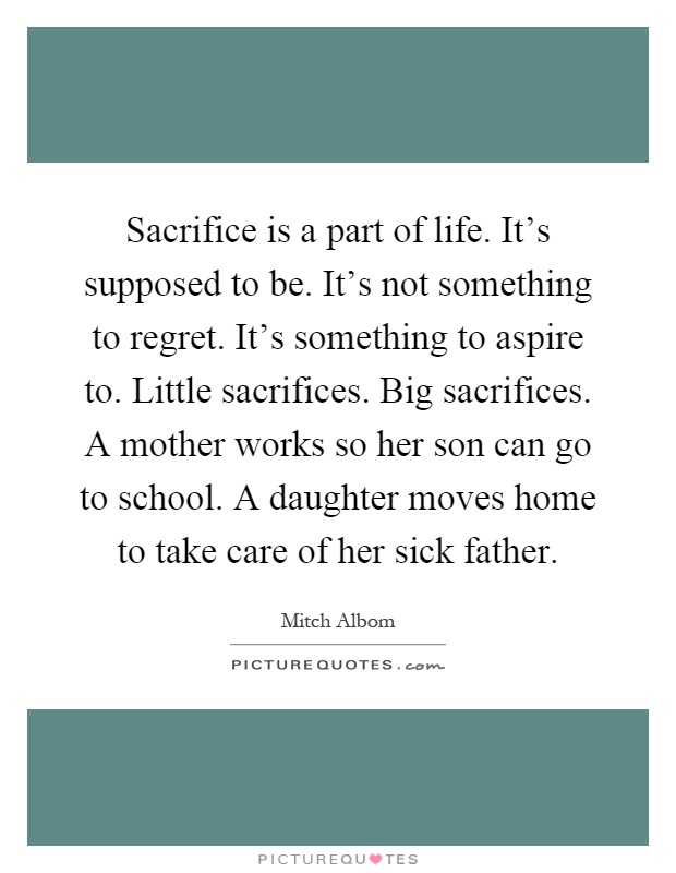 Sacrifice is a part of life. It's supposed to be. It's not something to regret. It's something to aspire to. Little sacrifices. Big sacrifices. A mother works so her son can go to school. A daughter moves home to take care of her sick father Picture Quote #1