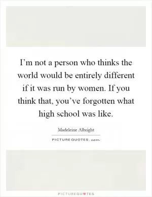 I’m not a person who thinks the world would be entirely different if it was run by women. If you think that, you’ve forgotten what high school was like Picture Quote #1