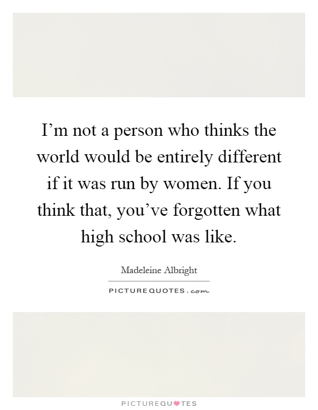 I'm not a person who thinks the world would be entirely different if it was run by women. If you think that, you've forgotten what high school was like Picture Quote #1