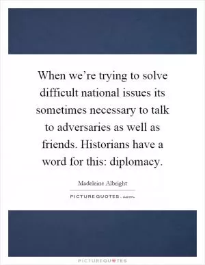 When we’re trying to solve difficult national issues its sometimes necessary to talk to adversaries as well as friends. Historians have a word for this: diplomacy Picture Quote #1