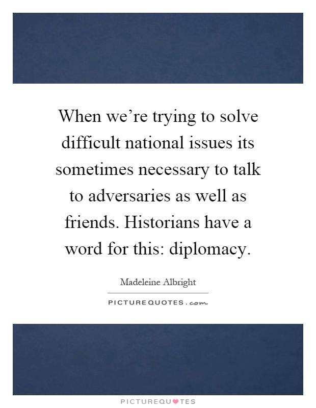 When we're trying to solve difficult national issues its sometimes necessary to talk to adversaries as well as friends. Historians have a word for this: diplomacy Picture Quote #1