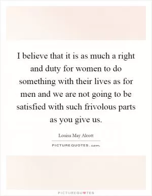 I believe that it is as much a right and duty for women to do something with their lives as for men and we are not going to be satisfied with such frivolous parts as you give us Picture Quote #1