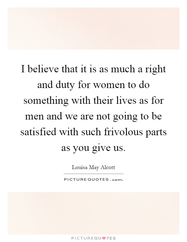 I believe that it is as much a right and duty for women to do something with their lives as for men and we are not going to be satisfied with such frivolous parts as you give us Picture Quote #1