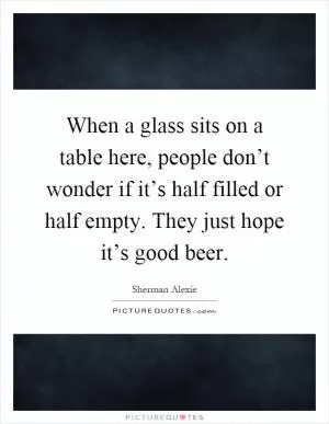 When a glass sits on a table here, people don’t wonder if it’s half filled or half empty. They just hope it’s good beer Picture Quote #1