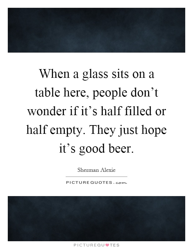 When a glass sits on a table here, people don't wonder if it's half filled or half empty. They just hope it's good beer Picture Quote #1